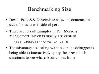 Benchmarking Size
●   Devel::Peek && Devel::Size show the contents and 
    size of structures inside of perl.
●   There are lots of examples in Perl Memory 
    Manglement, which is mostly a session of
      perl -Mdevel::Size -d -e 0;
●   The advantage to dealing with this in the debugger is 
    being able to interactively query the sizes of sub­
    structures to see where bloat comes from.
 
