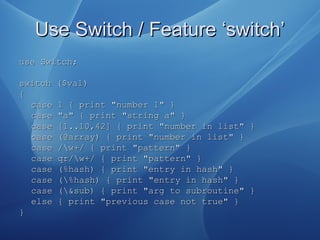 Use Switch / Feature ‘switch’Use Switch / Feature ‘switch’
use Switch;use Switch;
switch ($val)switch ($val)
{{
case 1 { print "number 1" }case 1 { print "number 1" }
case "a" { print "string a" }case "a" { print "string a" }
case [1..10,42] { print "number in list" }case [1..10,42] { print "number in list" }
case (@array) { print "number in list" }case (@array) { print "number in list" }
case /w+/ { print "pattern" }case /w+/ { print "pattern" }
case qr/w+/ { print "pattern" }case qr/w+/ { print "pattern" }
case (%hash) { print "entry in hash" }case (%hash) { print "entry in hash" }
case (%hash) { print "entry in hash" }case (%hash) { print "entry in hash" }
case (&sub) { print "arg to subroutine" }case (&sub) { print "arg to subroutine" }
else { print "previous case not true" }else { print "previous case not true" }
}}
 