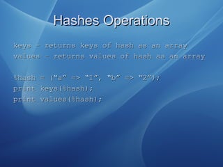 Hashes OperationsHashes Operations
keys – returns keys of hash as an arraykeys – returns keys of hash as an array
values – returns values of hash as an arrayvalues – returns values of hash as an array
%hash = (“a” => “1”, “b” => “2”);%hash = (“a” => “1”, “b” => “2”);
print keys(%hash);print keys(%hash);
print values(%hash);print values(%hash);
 