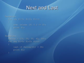Next and LastNext and Last
ExamplesExamples::
forfor ((my $imy $i==0; $i<5; $i0; $i<5; $i++)++)
{{
next unlessnext unless (($i$i %% 22 ==== 00));;
print $i;print $i;
{{
Examples:Examples:
@array = (10, 20, 30, 40, 50);@array = (10, 20, 30, 40, 50);
for (my $i=0; $i<5; $i++)for (my $i=0; $i<5; $i++)
{{
last if $array[$i] > 30;last if $array[$i] > 30;
print $i;print $i;
}}
 