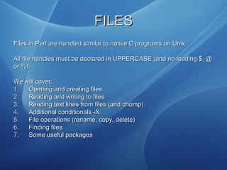 FILESFILES
Files in Perl are handled similar to native C programs on Unix.Files in Perl are handled similar to native C programs on Unix.
All file handles must be declared in UPPERCASE (and no leading $, @All file handles must be declared in UPPERCASE (and no leading $, @
or %).or %).
We will cover:We will cover:
1.1. Opening and creating filesOpening and creating files
2.2. Reading and writing to filesReading and writing to files
3.3. Reading text lines from files (and chomp)Reading text lines from files (and chomp)
4.4. Additional conditionals -XAdditional conditionals -X
5.5. File operations (rename, copy, delete)File operations (rename, copy, delete)
6.6. Finding filesFinding files
7.7. Some useful packagesSome useful packages
 
