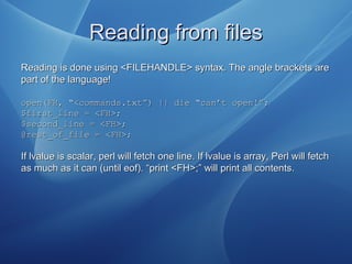 Reading from filesReading from files
Reading is done using <FILEHANDLE> syntax. The angle brackets areReading is done using <FILEHANDLE> syntax. The angle brackets are
part of the language!part of the language!
open(FH, “<commands.txt”) || die “can’t open!”;open(FH, “<commands.txt”) || die “can’t open!”;
$first_line = <FH>;$first_line = <FH>;
$second_line = <FH>;$second_line = <FH>;
@rest_of_file = <FH>;@rest_of_file = <FH>;
If lvalue is scalar, perl will fetch one line. If lvalue is array, Perl will fetchIf lvalue is scalar, perl will fetch one line. If lvalue is array, Perl will fetch
as much as it can (until eof). “print <FH>;” will print all contents.as much as it can (until eof). “print <FH>;” will print all contents.
 