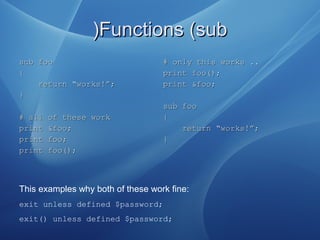 Functions (subFunctions (sub))
sub foosub foo
{{
return “works!”;return “works!”;
}}
# all of these work# all of these work
print &foo;print &foo;
print foo;print foo;
print foo();print foo();
# only this works ..# only this works ..
print foo();print foo();
print &foo;print &foo;
sub foosub foo
{{
return “works!”;return “works!”;
}}
This examples why both of these work fine:
exit unless defined $password;
exit() unless defined $password;
 