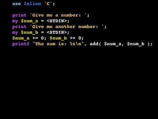 use Inline 'C';
print 'Give me a number: ';
my $num_a = <STDIN>;
print 'Give me another number: ';
my $num_b = <STDIN>;
$num_a += 0; $num_b += 0;
printf "The sum is: %sn", add( $num_a, $num_b );
__END__
__C__
SV *add( SV *a, SV *b ) {
if ( SvIOK( a ) && SvIOK( b ) ) {
return newSViv( SvIV( a ) + SvIV( b ) );
} else if ( SvNOK( a ) && SvNOK( b ) ) {
return newSVnv( SvNV( a ) + SvNV( b ) );
} else {
croak( "I don't know what to do!" );
}
}

 