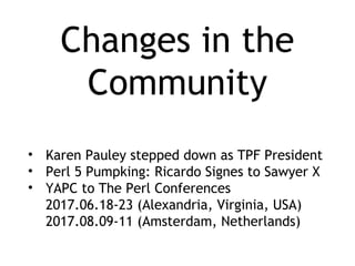 Changes in the
Community
• Karen Pauley stepped down as TPF President
• Perl 5 Pumpking: Ricardo Signes to Sawyer X
• YAPC to The Perl Conferences
2017.06.18-23 (Alexandria, Virginia, USA)
2017.08.09-11 (Amsterdam, Netherlands)
 