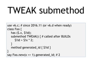 TWEAK submethod
use v6.c; # since 2016.11 (or v6.d when ready)
class Foo {
has ($.x, $!id);
submethod TWEAK() { # called after BUILDs
$!id = $!x * 2;
}
method generated_id { $!id }
}
say Foo.new(x => 1).generated_id; # 2
 