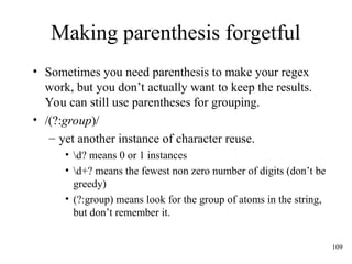 109
Making parenthesis forgetful
• Sometimes you need parenthesis to make your regex
work, but you don’t actually want to keep the results.
You can still use parentheses for grouping.
• /(?:group)/
– yet another instance of character reuse.
• d? means 0 or 1 instances
• d+? means the fewest non zero number of digits (don’t be
greedy)
• (?:group) means look for the group of atoms in the string,
but don’t remember it.
 