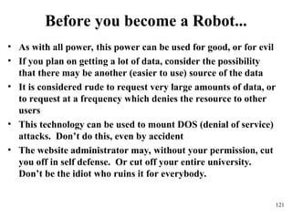 121
Before you become a Robot...
• As with all power, this power can be used for good, or for evil
• If you plan on getting a lot of data, consider the possibility
that there may be another (easier to use) source of the data
• It is considered rude to request very large amounts of data, or
to request at a frequency which denies the resource to other
users
• This technology can be used to mount DOS (denial of service)
attacks. Don’t do this, even by accident
• The website administrator may, without your permission, cut
you off in self defense. Or cut off your entire university.
Don’t be the idiot who ruins it for everybody.
 