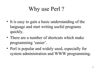 5
Why use Perl ?
• It is easy to gain a basic understanding of the
language and start writing useful programs
quickly.
• There are a number of shortcuts which make
programming ‘easier’.
• Perl is popular and widely used, especially for
system administration and WWW programming.
 