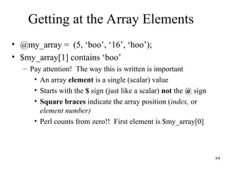 64
Getting at the Array Elements
• @my_array = (5, ‘boo’, ‘16’, ‘hoo’);
• $my_array[1] contains ‘boo’
– Pay attention! The way this is written is important
• An array element is a single (scalar) value
• Starts with the $ sign (just like a scalar) not the @ sign
• Square braces indicate the array position (index, or
element number)
• Perl counts from zero!! First element is $my_array[0]
 