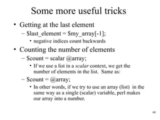 68
Some more useful tricks
• Getting at the last element
– $last_element = $my_array[-1];
• negative indices count backwards
• Counting the number of elements
– $count = scalar @array;
• If we use a list in a scalar context, we get the
number of elements in the list. Same as:
– $count = @array;
• In other words, if we try to use an array (list) in the
same way as a single (scalar) variable, perl makes
our array into a number.
 
