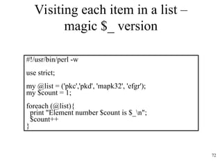 72
Visiting each item in a list –
magic $_ version
#!/usr/bin/perl -w
use strict;
my @list = ('pkc','pkd', 'mapk32', 'efgr');
my $count = 1;
foreach (@list){
print "Element number $count is $_n";
$count++
}
 