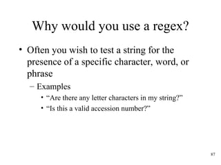 87
Why would you use a regex?
• Often you wish to test a string for the
presence of a specific character, word, or
phrase
– Examples
• “Are there any letter characters in my string?”
• “Is this a valid accession number?”
 