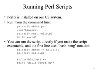 9
Running Perl Scripts
• Perl 5 is installed on our CS system.
• Run from the command line:
palazzi% which perl
/usr/bin/perl
palazzi$ perl hello.pl
Hello world!
• You can run the script directly if you make the script
executable, and the first line uses ‘hash-bang’ notation:
palazzi% chmod +x hello.pl
palazzi% hello.pl
#!/usr/bin/perl -w
print "Hello world!n";
 