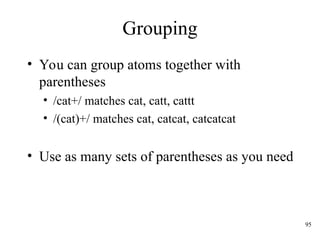 95
Grouping
• You can group atoms together with
parentheses
• /cat+/ matches cat, catt, cattt
• /(cat)+/ matches cat, catcat, catcatcat
• Use as many sets of parentheses as you need
 