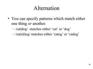 96
Alternation
• You can specify patterns which match either
one thing or another.
– /cat|dog/ matches either ‘cat’ or ‘dog’
– /ca(t|d)og/ matches either ‘catog’ or ‘cadog’
 