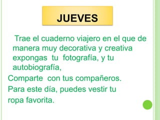 JUEVES
Trae el cuaderno viajero en el que de
manera muy decorativa y creativa
expongas tu fotografía, y tu
autobiografía,
Comparte con tus compañeros.
Para este día, puedes vestir tu
ropa favorita.
 
