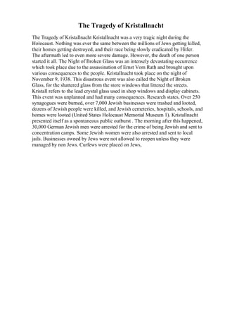 The Tragedy of Kristallnacht
The Tragedy of Kristallnacht Kristallnacht was a very tragic night during the
Holocaust. Nothing was ever the same between the millions of Jews getting killed,
their homes getting destroyed, and their race being slowly eradicated by Hitler.
The aftermath led to even more severe damage. However, the death of one person
started it all. The Night of Broken Glass was an intensely devastating occurrence
which took place due to the assassination of Ernst Vom Rath and brought upon
various consequences to the people. Kristallnacht took place on the night of
November 9, 1938. This disastrous event was also called the Night of Broken
Glass, for the shattered glass from the store windows that littered the streets.
Kristall refers to the lead crystal glass used in shop windows and display cabinets.
This event was unplanned and had many consequences. Research states, Over 250
synagogues were burned, over 7,000 Jewish businesses were trashed and looted,
dozens of Jewish people were killed, and Jewish cemeteries, hospitals, schools, and
homes were looted (United States Holocaust Memorial Museum 1). Kristallnacht
presented itself as a spontaneous public outburst . The morning after this happened,
30,000 German Jewish men were arrested for the crime of being Jewish and sent to
concentration camps. Some Jewish women were also arrested and sent to local
jails. Businesses owned by Jews were not allowed to reopen unless they were
managed by non Jews. Curfews were placed on Jews,
 