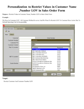 Personalization to Restrict Values in Customer Name
,Number LOV in Sales Order Form
Purpose : Restrict Values in Customer Name, Number LOV in Sales Order Form
Example :
We Have In Customer LOV All Customer Defined In server And We Want To Restrict LOV To Customer Have Active Site To
Default Operating Unit In Responsibility
Target :
Restrict Customer And Customer Number LOV
 