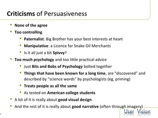 0
Criticisms of Persuasiveness
 None of the agree
 Too controlling
 Paternalist: Big Brother has your best interests at heart
 Manipulative: a Licence for Snake Oil Merchants
 Is it all just a bit Spivvy?
 Too much psychology and too little practical advice
 Just Bits and Bobs of Psychology bolted together
 Things that have been known for a long time, are “discovered” and
described by “science words” by psychologists (eg, priming)
 Treats people as all the same
 As tested on American college students
 A lot of it is really about good visual design
 And the rest of it is really about good narrative (often through imagery)
 