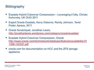 Bibliography

  Exadata Hybrid Columnar Compression – Leveraging it fully, Christo
       Kutrovsky, UK OUG 2011
  Expert Oracle Exadata, Kerry Osborne, Randy Johnson, Tanel
       Poder, Apress, 2011
  Oracle Scratchpad, Jonathan Lewis,
       http://jonathanlewis.wordpress.com/category/oracle/exadata/
  Exadata Hybrid Columnar Compression, Oracle
       http://www.oracle.com/technetwork/database/features/availability/31
       1358-132337.pdf
  oracle.com for documentation on HCC and the ZFS storage
       appliance



Enkitec E4 conference, Dallas                                          Peter Brink
13/14 August 2012                                                        Page 26
 