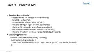 www.luxoft.com
Java 9 :: Process API
• java.lang.ProcessHandle
• ProcessHandle self = ProcessHandle.current();
• long PID = self.getPid();
• ProcessHandle.Info procInfo = self.info();
• Optional<String[]> args = procInfo.arguments();
• Optional<String> cmd = procInfo.commandLine();
• Optional<Instant> startTime = procInfo.startInstant();
• Optional<Duration> cpuUsage = procInfo.totalCpuDuration();
• Destroying processes:
childProc = ProcessHandle.current().children();
childProc.forEach(procHandle -> {
assertTrue("Could not kill process " + procHandle.getPid(), procHandle.destroy());
});
 