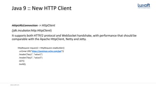 www.luxoft.com
Java 9 :: New HTTP Client
HttpURLConnection -> HttpClient
(jdk.incubator.http.HttpClient)
It supports both HTTP/2 protocol and WebSocket handshake, with performance that should be
comparable with the Apache HttpClient, Netty and Jetty.
HttpRequest request2 = HttpRequest.newBuilder()
.uri(new URI("https://postman-echo.com/get"))
.header("key1", "value1")
.header("key2", "value2")
.GET()
.build();
 