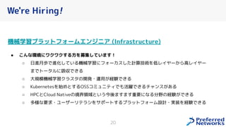 We're Hiring!
機械学習プラットフォームエンジニア (Infrastructure)
● こんな環境にワクワクする方を募集しています！
○ 日進月歩で進化している機械学習にフォーカスした計算技術を低レイヤーから高レイヤー
までトータルに吸収できる
○ 大規模機械学習クラスタの開発・運用が経験できる
○ Kubernetesを始めとするOSSコミュニティでも活躍できるチャンスがある
○ HPCとCloud Nativeの境界領域という今後ますます重要になる分野の経験ができる
○ 多様な要求・ユーザーリテラシをサポートするプラットフォーム設計・実装を経験できる
20
 