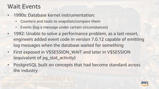 Mariinsky Theatre, St. Petersburg
by Sandra Cohen-Rose and Colin Rose (Montreal, Canada)
CC BY-SA
Wait Events
• 1990s: Database kernel instrumentation:
• Counters and tools to snapshot/compare them
• Events (log a message under certain circumstances)
• 1992: Unable to solve a performance problem, as a last resort,
engineers added event code in version 7.0.12 capable of emitting
log messages when the database waited for something
• First exposed in V$SESSION_WAIT and later in V$SESSION
(equivalent of pg_stat_activity)
• PostgreSQL built on concepts that had become standard across
the industry
 