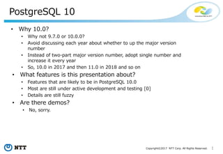 1Copyright©2017 NTT Corp. All Rights Reserved.
PostgreSQL 10
• Why 10.0?
• Why not 9.7.0 or 10.0.0?
• Avoid discussing each year about whether to up the major version
number
• Instead of two-part major version number, adopt single number and
increase it every year
• So, 10.0 in 2017 and then 11.0 in 2018 and so on
• What features is this presentation about?
• Features that are likely to be in PostgreSQL 10.0
• Most are still under active development and testing [0]
• Details are still fuzzy
• Are there demos?
• No, sorry.
 