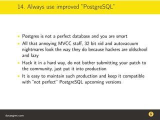 14. Always use improved ”PostgreSQL”
• Postgres is not a perfect database and you are smart
• All that annoying MVCC staﬀ, 32 bit xid and autovacuum
nightmares look the way they do because hackers are oldschool
and lazy
• Hack it in a hard way, do not bother submitting your patch to
the community, just put it into production
• It is easy to maintain such production and keep it compatible
with ”not perfect” PostgreSQL upcoming versions
dataegret.com
Why this talk
• Linux is a most common OS for databases
• DBAs often run into IO problems
• Most of the information on topic is written by kerneldevelopers
(for kernel developers) or is checklist-style
• Checklists are useful, but up to certain workload
dataegret.com
 