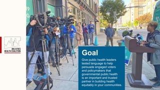 Give public health leaders
tested language to help
persuade engaged voters
and policymakers that
governmental public health
is an important and trusted
partner in building health
equitably in your communities.
Goal
 