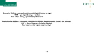 116
Generative Models -> computing joint probability distribution on p(y|x) 
HMM -> y_t depends on y_t-1 and x_t
how output label y_t generates input vector x
Discriminative Models -> computing conditional probability distribution over inputs x and outputs y 
CRF -> doesn’t have any limitation like that
how feature vector x gets assignment y_t
 