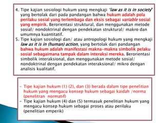 4. Tipe kajian sosiologi hukum yang mengkaji “law as it is in society”
yang bertolak dari pada pandangan bahwa hukum adalah pola
perilaku sosial yang terlembaga dan eksis sebagai variable sosial
yang empirik. Berorientasi struktural, dan menggunakan metode
sosial/ nondoktrinal dengan pendekatan struktural/ makro dan
umumnya kuantitatif.
5. Tipe kajian sosiologi dan/ atau antropologi hukum yang mengkaji
law as it is in (human) action, yang bertolak dari pandangan
bahwa hukum adalah manifestasi makna-makna simbolik pelaku
sosial sebagaimana tampak dalam interaksi mereka. Berorientasi
simbolik interaksional, dan menggunakan metode sosial/
nondoktrinal dengan pendekatan interaksional/ mikro dengan
analisis kualitatif.
- Tipe kajian hukum (1) (2), dan (3) berada dalam tipe penelitian
hukum yang mengacu konsep hukum sebagai kaidah /norma
(penelitran normatif)
- Tipe kajian hukum (4) dan (5) termasuk penelitian hukum yang
mengacu konsep hukum sebagai proses atau perilaku
(penelitian emperik)
 