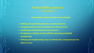 Vulnerability analysis
(continued)
Vulnerability analysis consists of several steps:
 Defining and classifying network or system resources
 Assigning relative levels of importance to the resources
 Identifying potential threats to each resource
 Developing a strategy to deal with the most serious potential
problems first
 Defining and implementing ways to minimize the consequences if an
attack occurs.
 