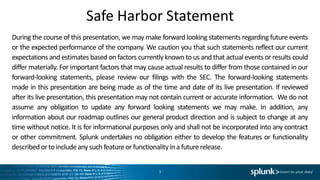 Safe Harbor Statement
During the course of this presentation, we may make forward looking statements regarding future events
or the expected performance of the company. We caution you that such statements reflect our current
expectations and estimates based on factors currently known to us and that actual events or results could
differ materially. For important factors that may cause actual results to differ from those contained in our
forward-looking statements, please review our filings with the SEC. The forward-looking statements
made in this presentation are being made as of the time and date of its live presentation. If reviewed
after its live presentation, this presentation may not contain current or accurate information. We do not
assume any obligation to update any forward looking statements we may make. In addition, any
information about our roadmap outlines our general product direction and is subject to change at any
time without notice. It is for informational purposes only and shall not be incorporated into any contract
or other commitment. Splunk undertakes no obligation either to develop the features or functionality
described orto includeany suchfeatureor functionalityina futurerelease.
3
 