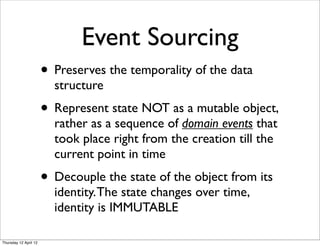 Event Sourcing
                       • Preserves the temporality of the data
                         structure
                       • Represent state NOT as a mutable object,
                         rather as a sequence of domain events that
                         took place right from the creation till the
                         current point in time
                       • Decouple the state of the object from its
                         identity. The state changes over time,
                         identity is IMMUTABLE

Thursday 12 April 12
 