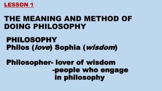 LESSON 1
THE MEANING AND METHOD OF
DOING PHILOSOPHY
PHILOSOPHY
Philos (love) Sophia (wisdom)
Philosopher- lover of wisdom
-people who engage
in philosophy
 