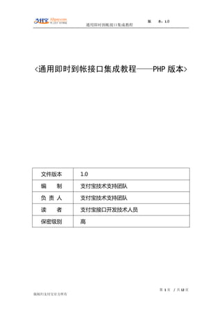 版   本：1.0
                 通用即时到帐接口集成教程




<通用即时到帐接口集成教程——PHP                      版本>




  文件版本       1.0

  编   制      支付宝技术支持团队

  负 责 人      支付宝技术支持团队

  读   者      支付宝接口开发技术人员

  保密级别       高




                                    第 1页    / 共 12 页
版权归支付宝官方所有
 