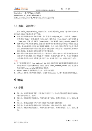 版    本：1.0
                           通用即时到帐接口集成教程
$paymethod = $_POST["paymethod"];
$defaultbank = $_POST["defaultbank"];
$extra_common_param = $_POST["extra_common_param"];




3.3 通知、返回部分

    打开 return_url.php 和 notify_url.php 文件，分别在 if($verify_result)“{}”括号中加入商
家网站自己的订单处理业务程序代码。
 获取众多返回数据中最重要的数据，如：订单号（out_trade_no）                        、订单名称（subject）
                                                                          、
    订单描述（body）      、订单总金额（total_fee）     、交易状态（trade_status）      、支付宝交易号
    （trade_no） 、买家支付宝账号（buyer_email）       、自定义参数（extra_common_param）等
 判断该笔订单是否有被处理过。                 由于同步通知和异步通知都会返回该笔订单的交易状态
    信息，那么该笔订单记录就有可能被重复刷新。因此，应先判断该笔订单记录中交易状
    态信息跟接收到的通知中的交易状态是否有做过处理，                      如果这笔订单没有做过处理则刷
    新该条记录；如果已经处理过该笔订单则不做处理。
 编写业务订单业务流程处理程序代码。                     一般是在这里通过订单号，           在订单数据库中更改
    该笔订单的相关数据，如订单状态从“未付款”改变成“已付款”等，并在订单数据库
    中存储此次订单对应的支付宝交易号是什么、买家账号是什么、处理时间是什么等。
注意：
1、 由于能够根据订单号（out_trade_no）SQL 语句查询得到商家订单数据库得到会员的相
   关信息或存储了会员的相关信息的自定义参数（extra_common_param）                        ，所以不需要再
   在返回文件 return_url.php 做登陆验证等处理。
2、 session、cookie 在返回文件中会失效，因此不要使用。
3、 notify_url 文件里不要再做自动跳转，            仅仅打印出 success 后，  就不要再做任何程序执行。



4 调试

4.1 步骤

   第一步：仅仅把接口配置好，不要放在网站项目中。在本机单独对这个接口进行调试。
    调试内容包括支付、返回；
   第二步：本机调试没有问题后，再放入服务器中调试。调试内容包括：支付、返回、通
    知；
   第三步：把调试好的接口与网站项目的下单流程进行衔接和融合；
   第四步：在本机调试衔接到网站项目后的接口。调试内容包括：支付、返回；
   第五步：本机调试没有问题后，再放入服务器中调试。调试内容包括：支付、返回、通
    知；




                                                            第 8页   / 共 12 页
版权归支付宝官方所有
 