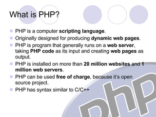 What is PHP? PHP is a computer  scripting language . Originally designed for producing  dynamic web pages . PHP is program that generally runs on a  web server , taking  PHP code  as its input and creating  web pages  as output. PHP is installed on more than  20 million   websites  and  1 million web servers . PHP can be used  free of charge , because it’s open source project. PHP has syntax similar to C/C++ 