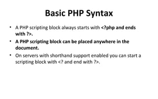 Basic PHP Syntax
• A PHP scripting block always starts with <?php and ends
with ?>.
• A PHP scripting block can be placed anywhere in the
document.
• On servers with shorthand support enabled you can start a
scripting block with <? and end with ?>.
 