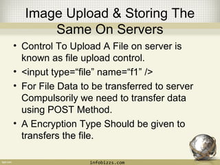 Image Upload & Storing The 
Same On Servers 
• Control To Upload A File on server is 
known as file upload control. 
• <input type=“file” name=“f1” /> 
• For File Data to be transferred to server 
Compulsorily we need to transfer data 
using POST Method. 
• A Encryption Type Should be given to 
transfers the file. 
infobizzs.com 
 