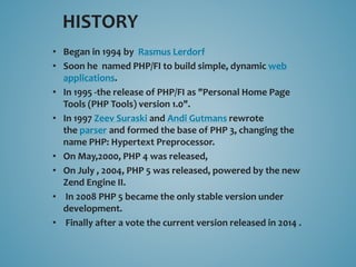 HISTORY 
• Began in 1994 by Rasmus Lerdorf 
• Soon he named PHP/FI to build simple, dynamic web 
applications. 
• In 1995 -the release of PHP/FI as "Personal Home Page 
Tools (PHP Tools) version 1.0". 
• In 1997 Zeev Suraski and Andi Gutmans rewrote 
the parser and formed the base of PHP 3, changing the 
name PHP: Hypertext Preprocessor. 
• On May,2000, PHP 4 was released, 
• On July , 2004, PHP 5 was released, powered by the new 
Zend Engine II. 
• In 2008 PHP 5 became the only stable version under 
development. 
• Finally after a vote the current version released in 2014 . 
 