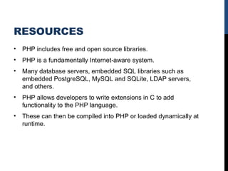 RESOURCES
• PHP includes free and open source libraries.
• PHP is a fundamentally Internet-aware system.
• Many database servers, embedded SQL libraries such as 
embedded PostgreSQL, MySQL and SQLite, LDAP servers, 
and others. 
• PHP allows developers to write extensions in C to add 
functionality to the PHP language. 
• These can then be compiled into PHP or loaded dynamically at 
runtime.
 