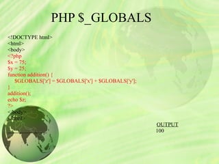 PHP $_GLOBALS
<!DOCTYPE html>
<html>
<body>
<?php 
$x = 75;
$y = 25; 
function addition() {
     $GLOBALS['z'] = $GLOBALS['x'] + $GLOBALS['y'];
}
addition();
echo $z;
?>
</body>
</html>                                                   
                                                                                                            OUTPUT
100
 