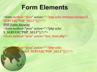 Form Elements
<form method="post" action="<?php echo htmlspecialchars($_
SERVER["PHP_SELF"]);?>">
PHP Form Security
<form method="post" action="<?php echo 
$_SERVER["PHP_SELF"];?>">
<form method="post" action="test_form.php">
http://www.example.com/test_form.php/%22%3E%3Cscript%3Ealer
<form method="post" action="<?php echo 
htmlspecialchars($_SERVER["PHP_SELF"]);?>">
 