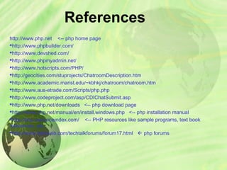 References
http://www.php.net <-- php home page
http://www.phpbuilder.com/
http://www.devshed.com/
http://www.phpmyadmin.net/
http://www.hotscripts.com/PHP/
http://geocities.com/stuprojects/ChatroomDescription.htm
http://www.academic.marist.edu/~kbhkj/chatroom/chatroom.htm
http://www.aus-etrade.com/Scripts/php.php
http://www.codeproject.com/asp/CDIChatSubmit.asp
http://www.php.net/downloads <-- php download page
http://www.php.net/manual/en/install.windows.php <-- php installation manual
http://php.resourceindex.com/ <-- PHP resources like sample programs, text book
references, etc.
http://www.daniweb.com/techtalkforums/forum17.html  php forums
 