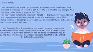Feature of XML
1.XML Separates Data from HTML if you need to display dynamic data in your HTML
document, it will take a lot of work to edit the HTML each time the data changes. With
XML, data can be stored in separate XML files.
This way you can concentrate on using HTML/CSS for display and layout, and be sure
that changes in the underlying data will not require any changes to the HTML.
With a few lines of JavaScript code, you can read an external XML file and update the
data content of your web page.
2XML Simplifies Data Sharing In the real world, computer systems and
atabases contain data in incompatible formats.XML data is stored in plain
text format. This provides a software and hardware-independent way of
storing data. This makes it much easier to create data that can be shared
by different applications.
 