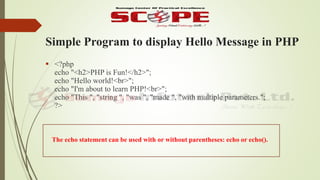 Simple Program to display Hello Message in PHP
 <?php
echo "<h2>PHP is Fun!</h2>";
echo "Hello world!<br>";
echo "I'm about to learn PHP!<br>";
echo "This ", "string ", "was ", "made ", "with multiple parameters.";
?>
The echo statement can be used with or without parentheses: echo or echo().
 